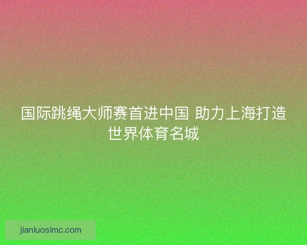 国际跳绳大师赛首进中国 助力上海打造世界体育名城
