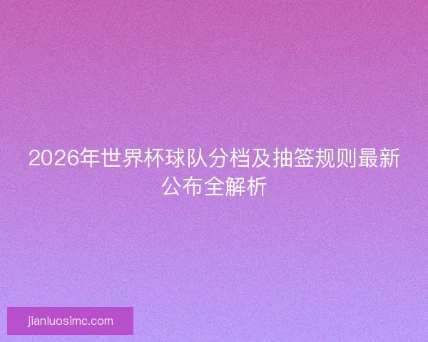 2026年世界杯球队分档及抽签规则最新公布全解析