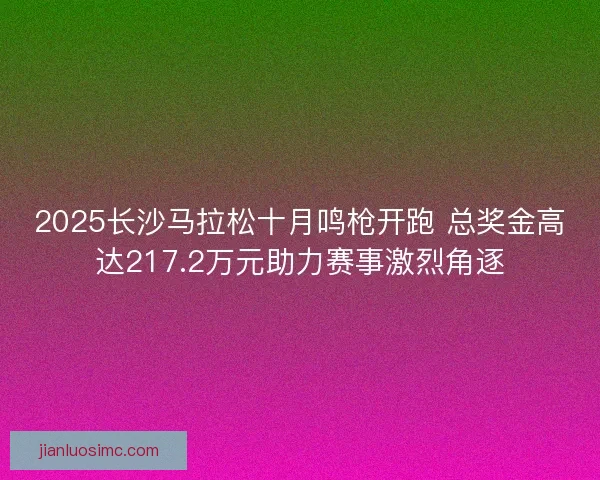 2025长沙马拉松十月鸣枪开跑 总奖金高达217.2万元助力赛事激烈角逐