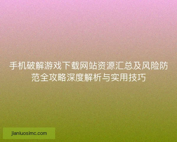 手机破解游戏下载网站资源汇总及风险防范全攻略深度解析与实用技巧 手机破解游戏下载网站资源汇总及风险防范全攻略深度解析与实用技巧