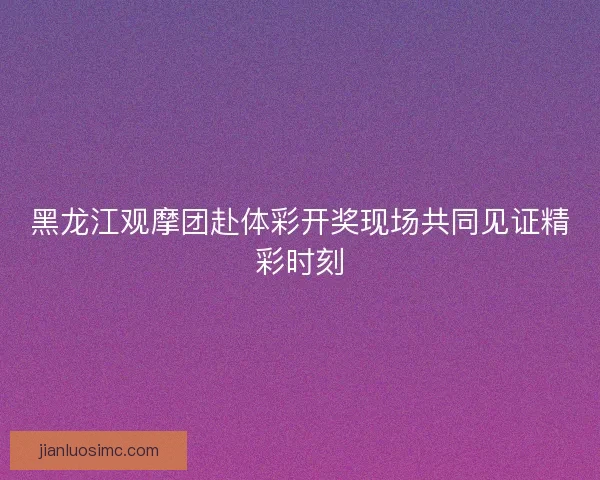 黑龙江观摩团赴体彩开奖现场共同见证精彩时刻 黑龙江观摩团赴体彩开奖现场共同见证精彩时刻