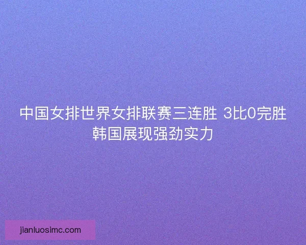 中国女排世界女排联赛三连胜 3比0完胜韩国展现强劲实力