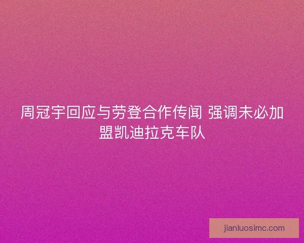 周冠宇回应与劳登合作传闻 强调未必加盟凯迪拉克车队