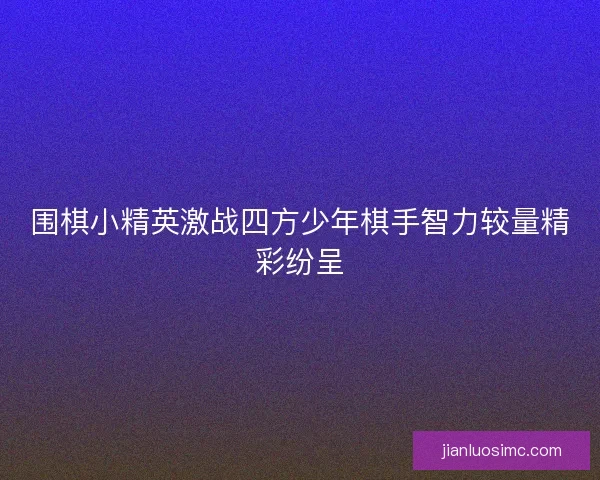 围棋小精英激战四方少年棋手智力较量精彩纷呈 围棋小精英激战四方少年棋手智力较量精彩纷呈