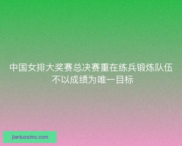 中国女排大奖赛总决赛重在练兵锻炼队伍 不以成绩为唯一目标