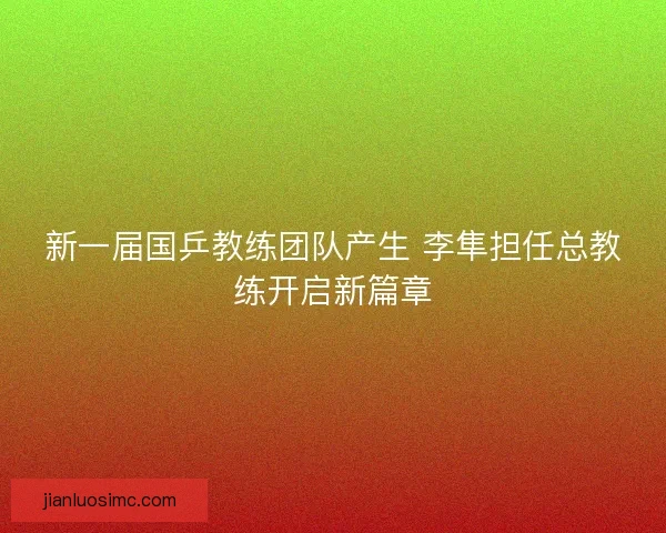 新一届国乒教练团队产生 李隼担任总教练开启新篇章
