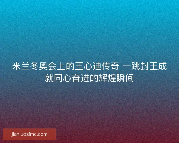 米兰冬奥会上的王心迪传奇 一跳封王成就同心奋进的辉煌瞬间